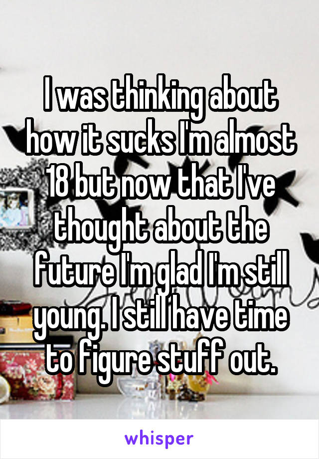 I was thinking about how it sucks I'm almost 18 but now that I've thought about the future I'm glad I'm still young. I still have time to figure stuff out.