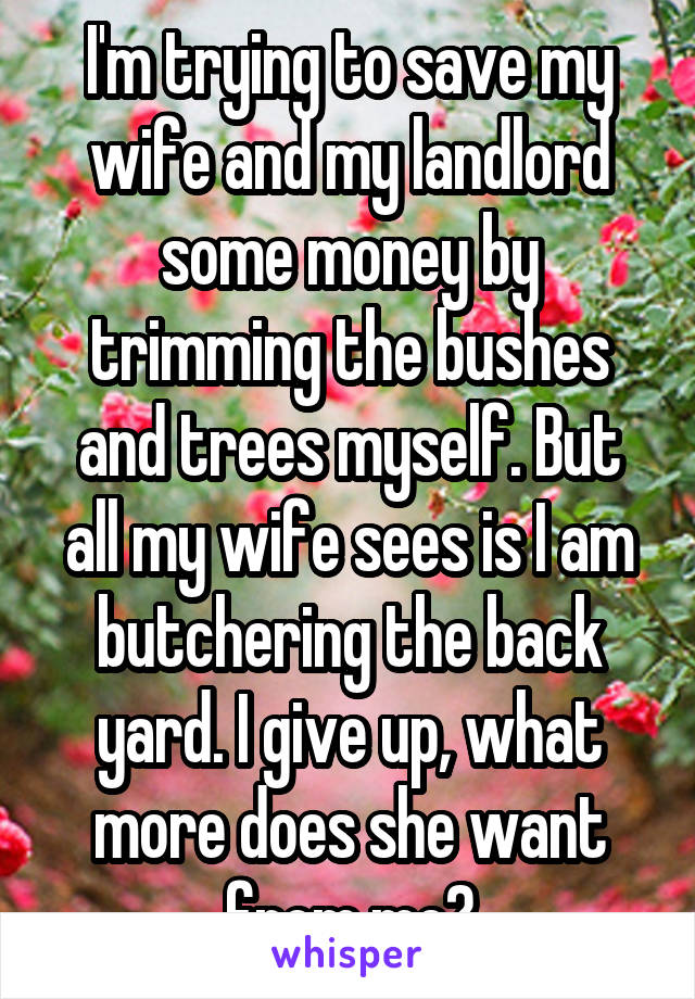 I'm trying to save my wife and my landlord some money by trimming the bushes and trees myself. But all my wife sees is I am butchering the back yard. I give up, what more does she want from me?