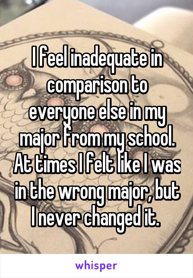 I feel inadequate in comparison to everyone else in my major from my school. At times I felt like I was in the wrong major, but I never changed it. 