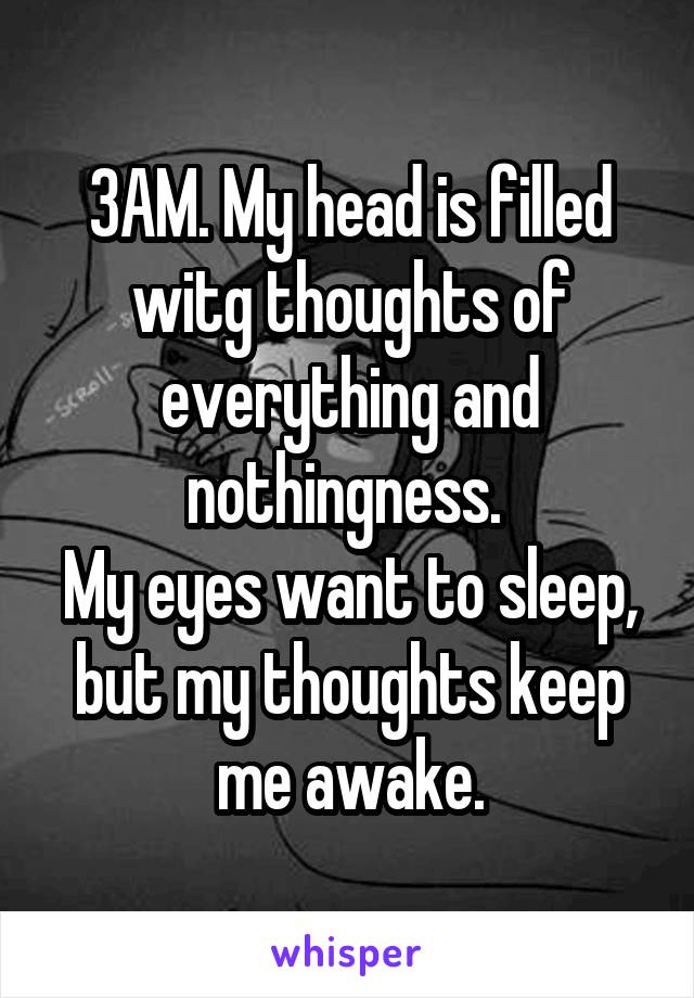 3AM. My head is filled witg thoughts of everything and nothingness. 
My eyes want to sleep, but my thoughts keep me awake.