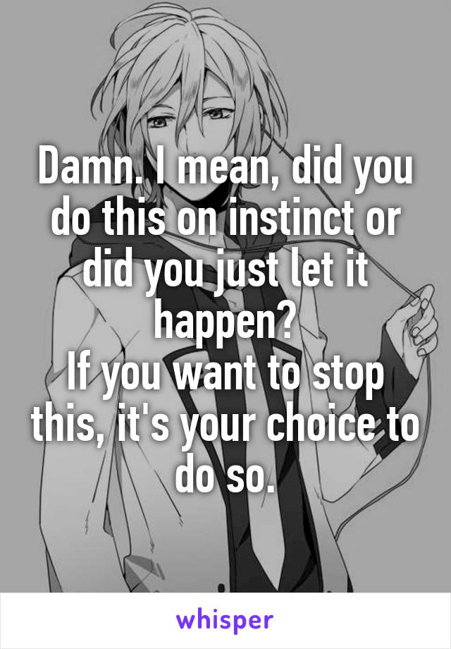 Damn. I mean, did you do this on instinct or did you just let it happen?
If you want to stop this, it's your choice to do so.