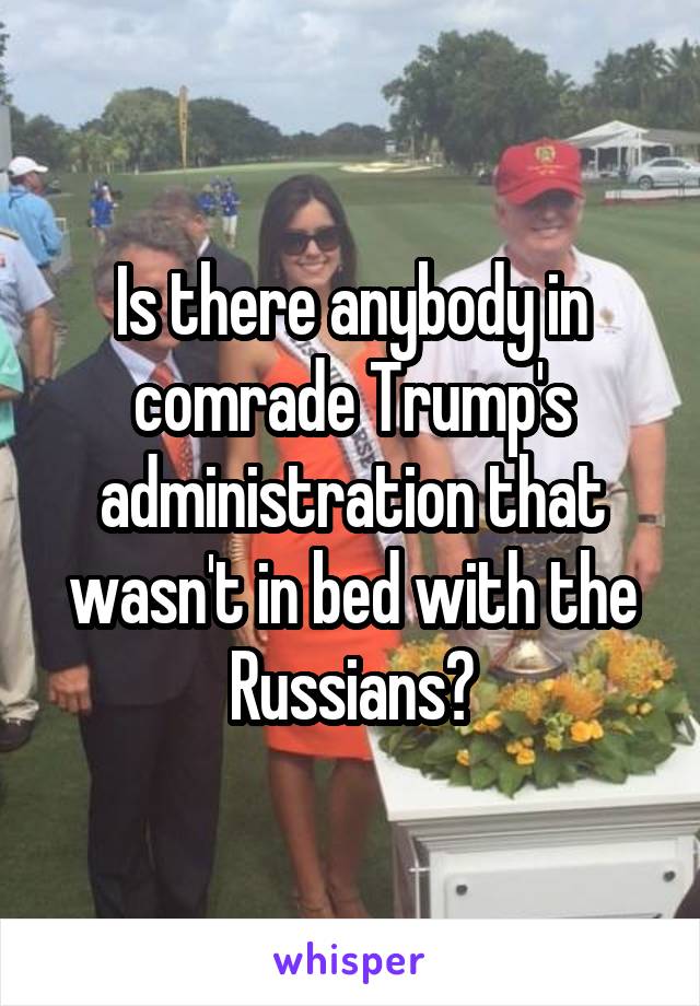 Is there anybody in comrade Trump's administration that wasn't in bed with the Russians?