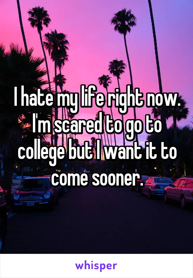 I hate my life right now. I'm scared to go to college but I want it to come sooner.