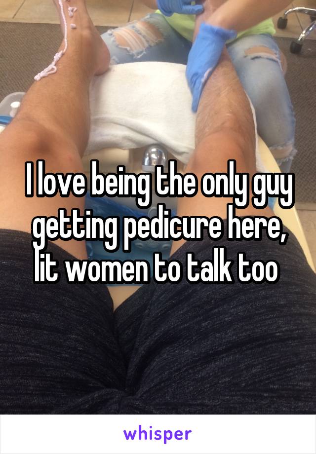 I love being the only guy getting pedicure here, lit women to talk too 