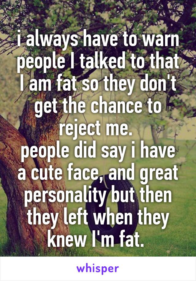 i always have to warn people I talked to that I am fat so they don't get the chance to reject me. 
people did say i have a cute face, and great personality but then they left when they knew I'm fat. 