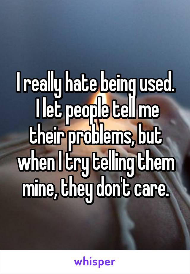 I really hate being used.
 I let people tell me their problems, but when I try telling them mine, they don't care.