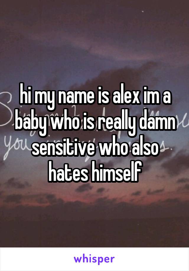 hi my name is alex im a baby who is really damn sensitive who also hates himself