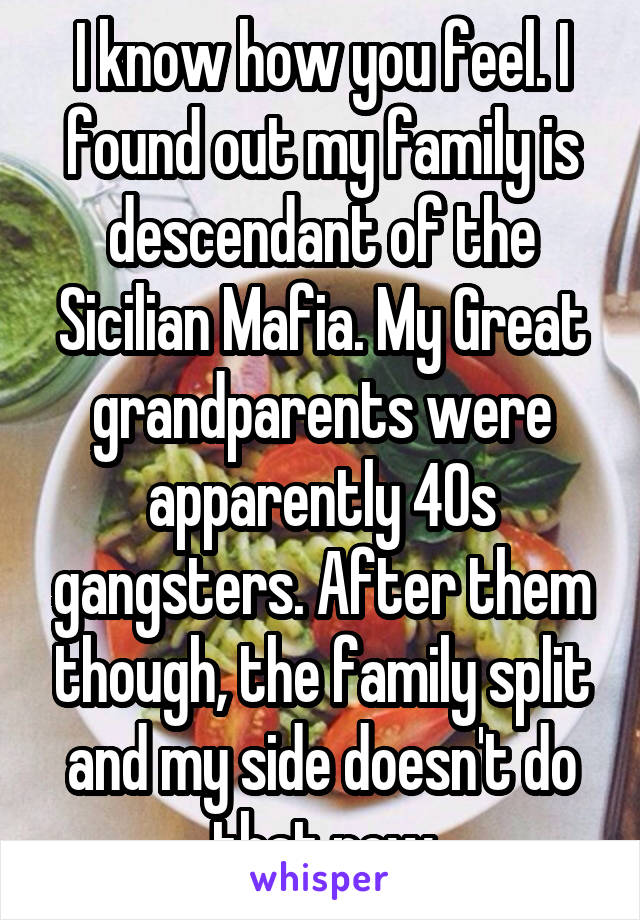 I know how you feel. I found out my family is descendant of the Sicilian Mafia. My Great grandparents were apparently 40s gangsters. After them though, the family split and my side doesn't do that now