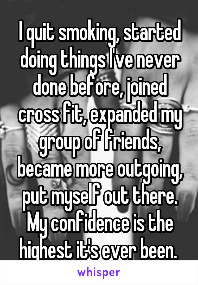 I quit smoking, started doing things I've never done before, joined cross fit, expanded my group of friends, became more outgoing, put myself out there. My confidence is the highest it's ever been. 