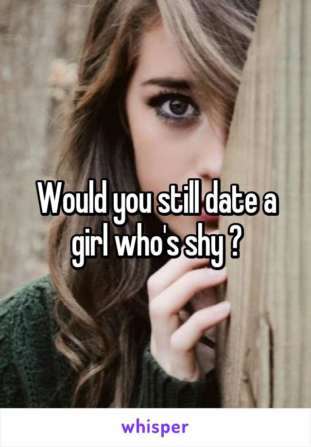 Would you still date a girl who's shy ?