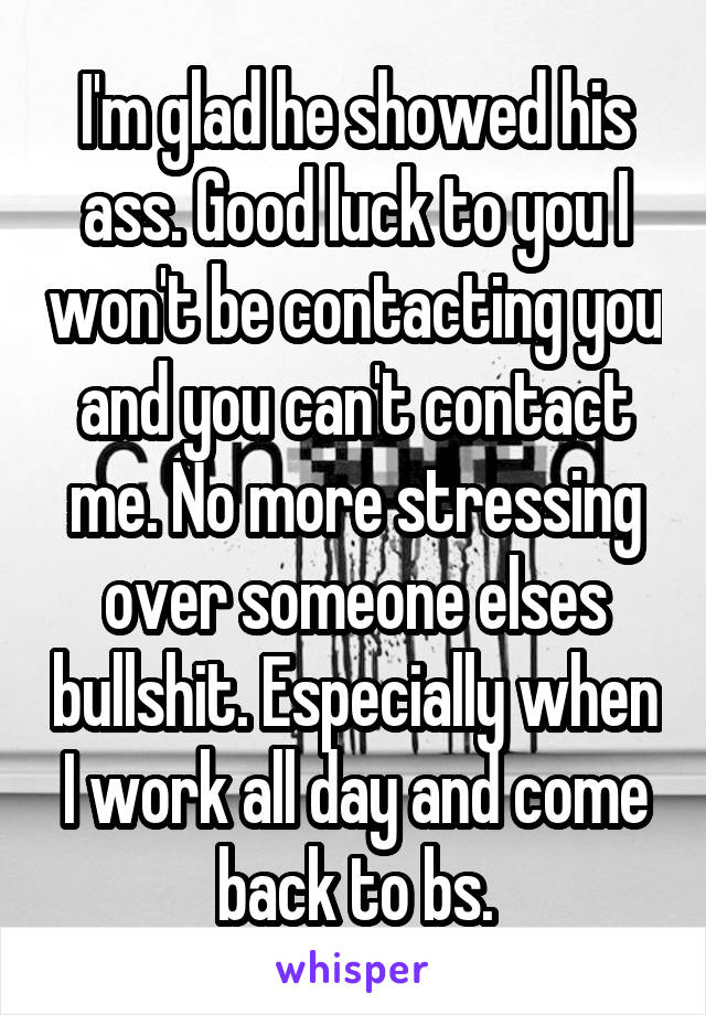 I'm glad he showed his ass. Good luck to you I won't be contacting you and you can't contact me. No more stressing over someone elses bullshit. Especially when I work all day and come back to bs.