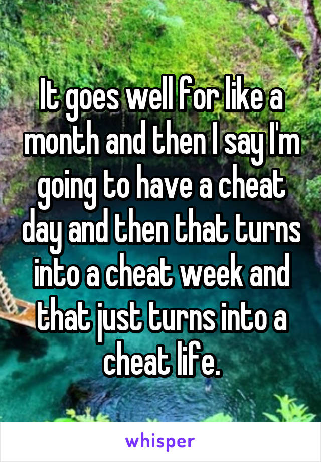 It goes well for like a month and then I say I'm going to have a cheat day and then that turns into a cheat week and that just turns into a cheat life.