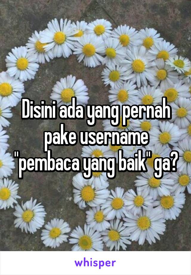 Disini ada yang pernah pake username "pembaca yang baik" ga?