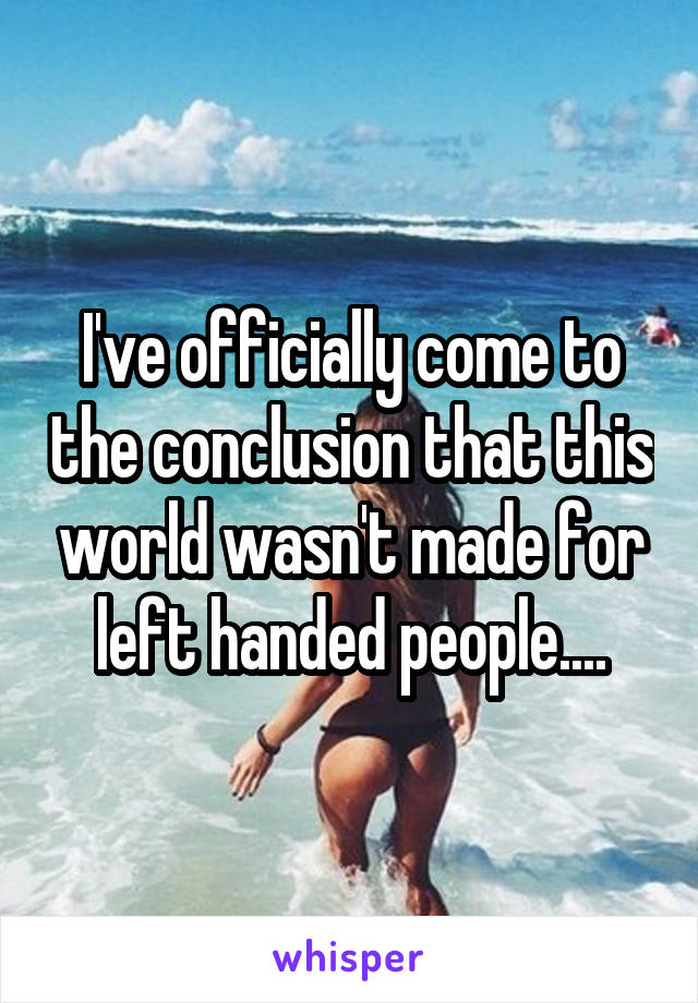 I've officially come to the conclusion that this world wasn't made for left handed people....