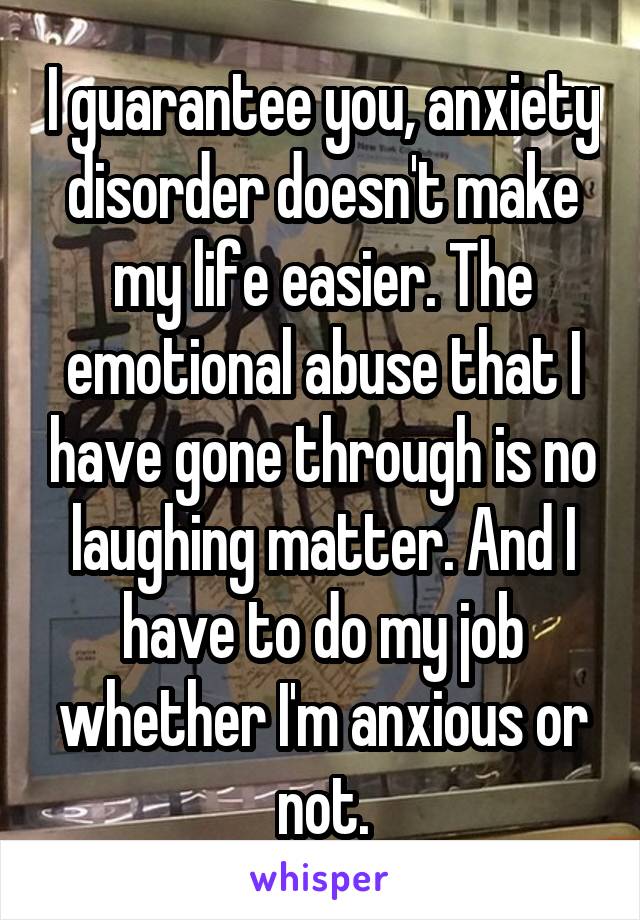 I guarantee you, anxiety disorder doesn't make my life easier. The emotional abuse that I have gone through is no laughing matter. And I have to do my job whether I'm anxious or not.