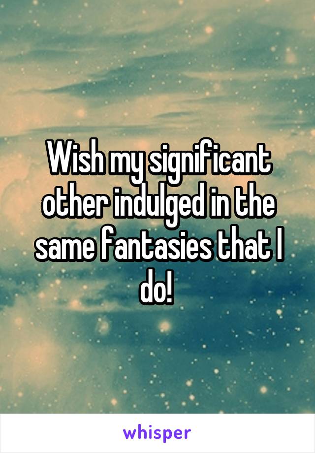 Wish my significant other indulged in the same fantasies that I do! 