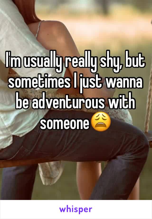 I'm usually really shy, but sometimes I just wanna be adventurous with someone😩