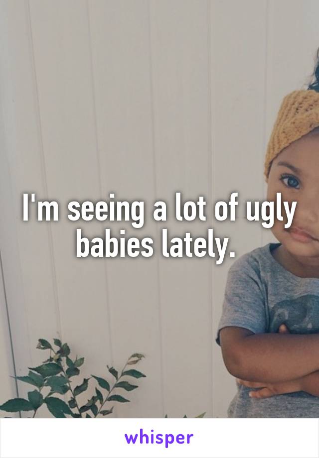 I'm seeing a lot of ugly babies lately. 