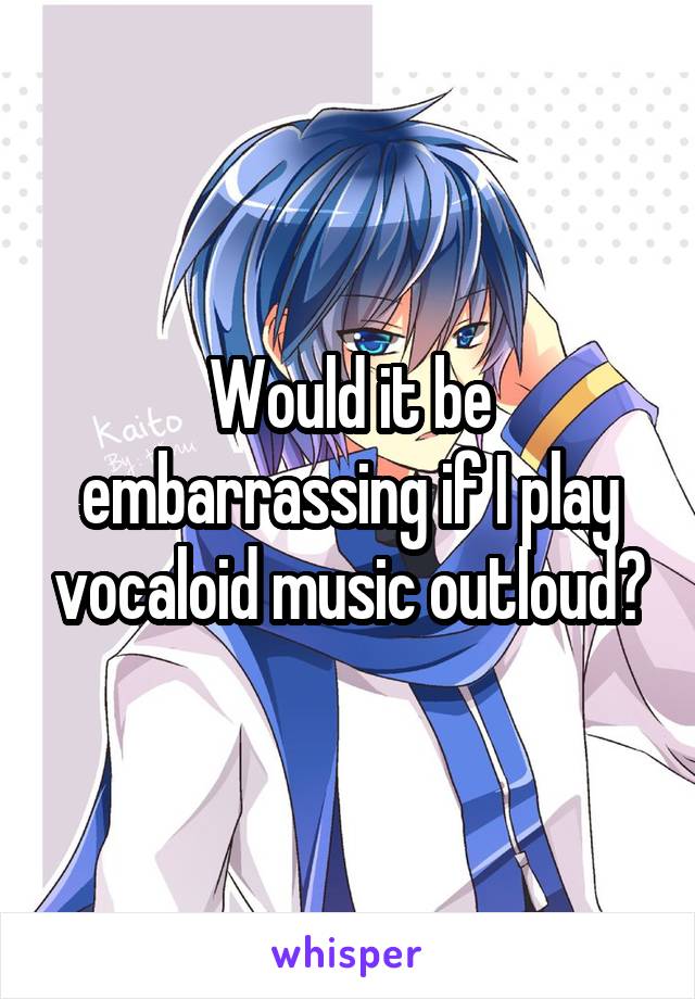 Would it be embarrassing if I play vocaloid music outloud?