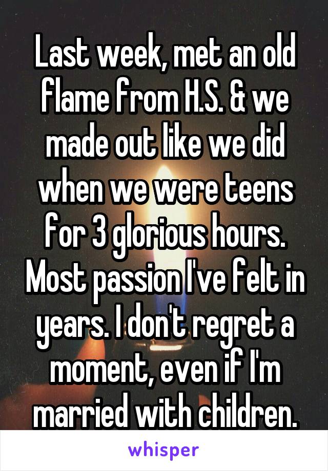 Last week, met an old flame from H.S. & we made out like we did when we were teens for 3 glorious hours. Most passion I've felt in years. I don't regret a moment, even if I'm married with children.