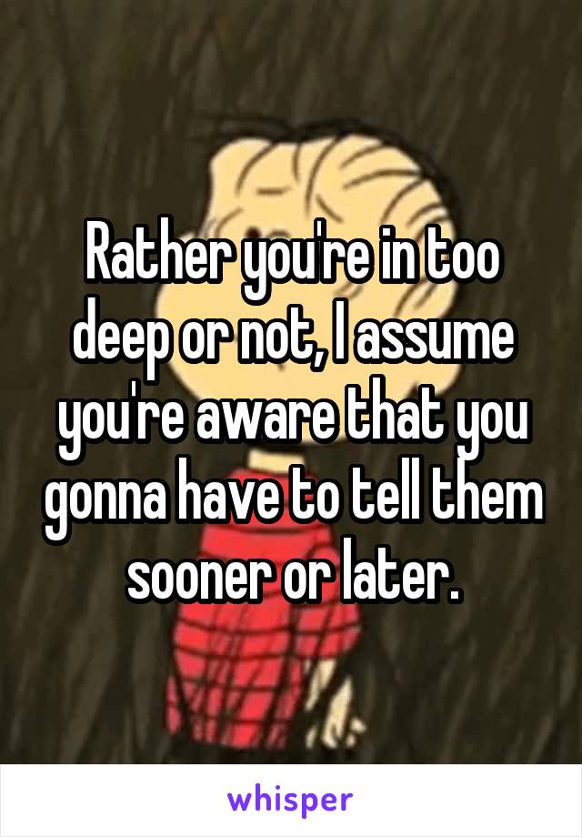 Rather you're in too deep or not, I assume you're aware that you gonna have to tell them sooner or later.