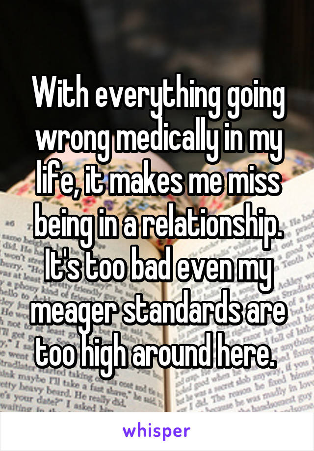 With everything going wrong medically in my life, it makes me miss being in a relationship. It's too bad even my meager standards are too high around here. 