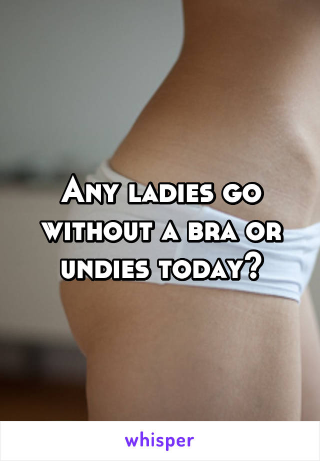 Any ladies go without a bra or undies today?