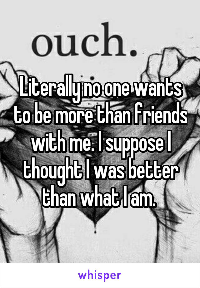 Literally no one wants to be more than friends with me. I suppose I thought I was better than what I am. 