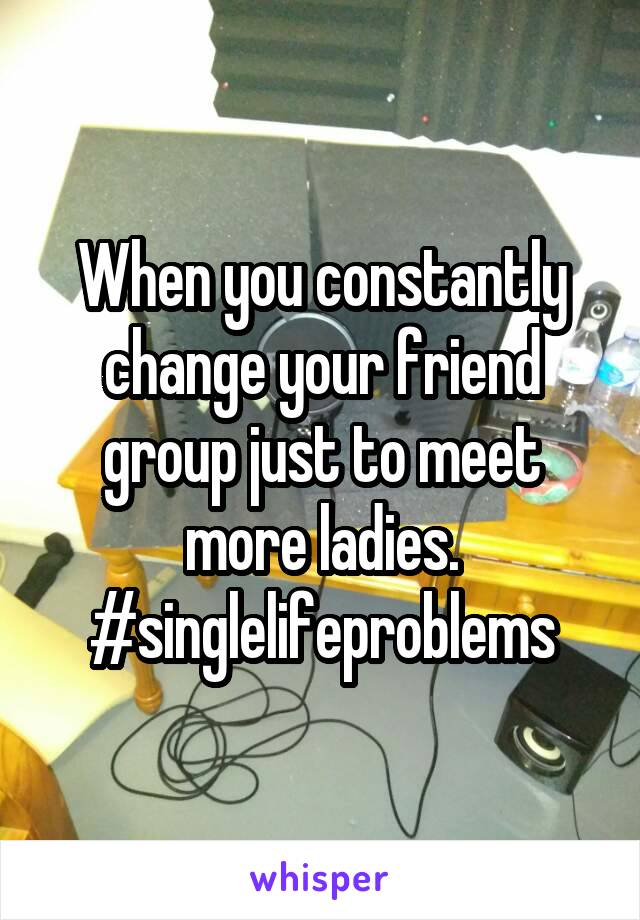 When you constantly change your friend group just to meet more ladies. #singlelifeproblems