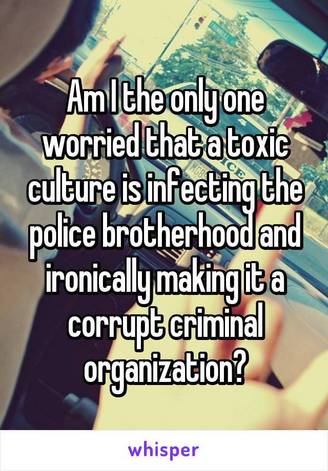 Am I the only one worried that a toxic culture is infecting the police brotherhood and ironically making it a corrupt criminal organization?