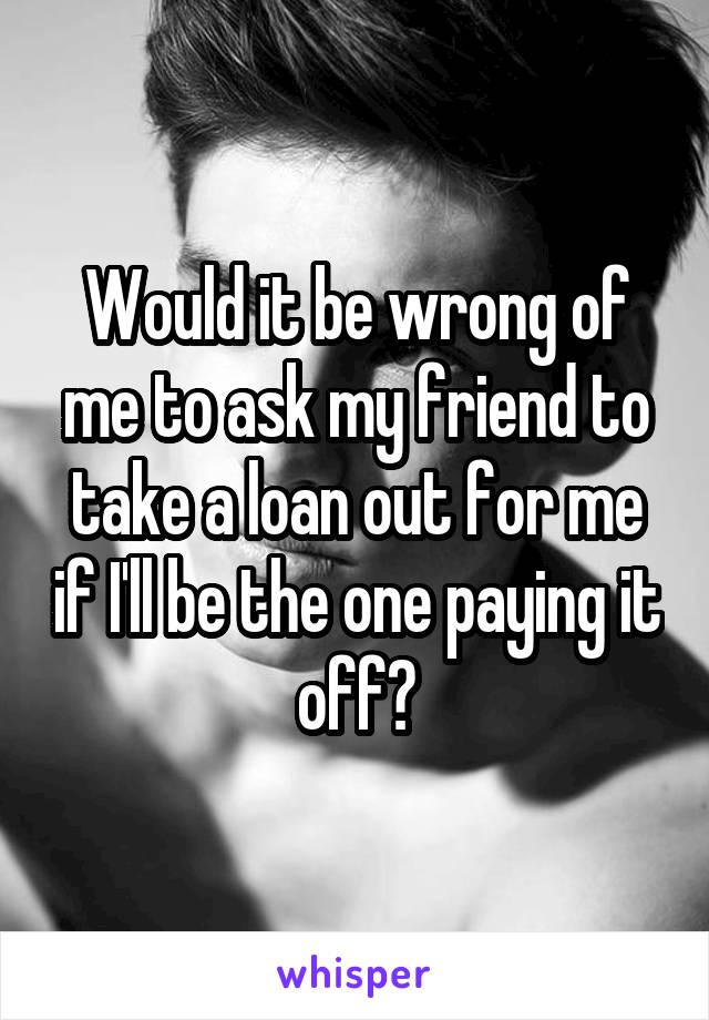 Would it be wrong of me to ask my friend to take a loan out for me if I'll be the one paying it off?