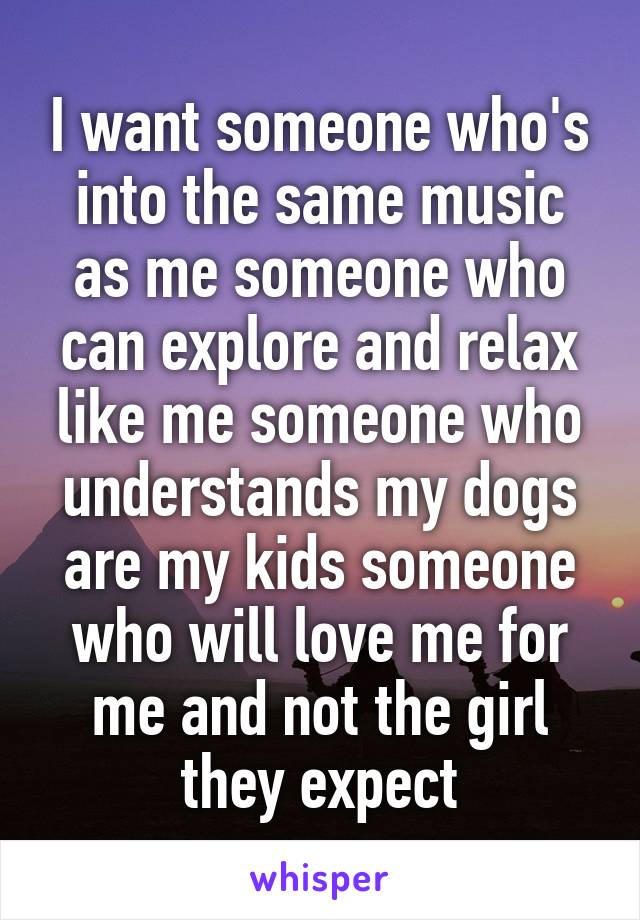 I want someone who's into the same music as me someone who can explore and relax like me someone who understands my dogs are my kids someone who will love me for me and not the girl they expect