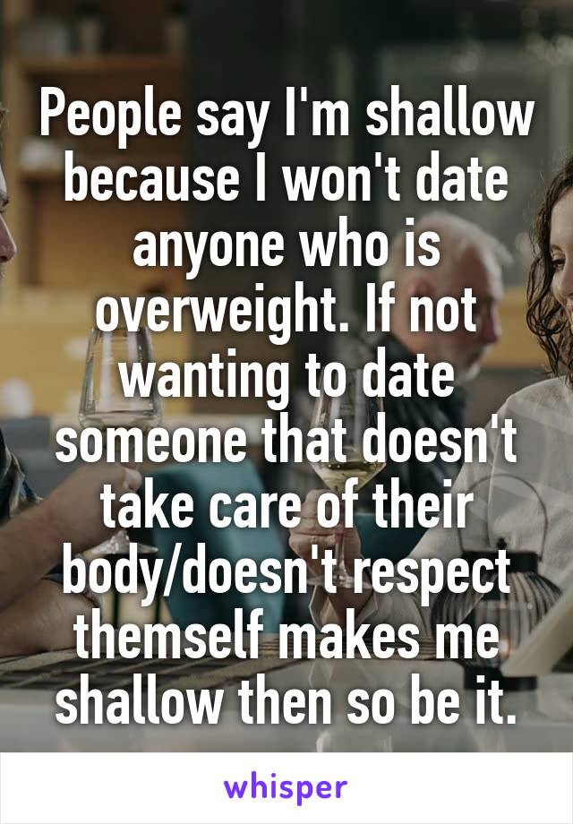 People say I'm shallow because I won't date anyone who is overweight. If not wanting to date someone that doesn't take care of their body/doesn't respect themself makes me shallow then so be it.