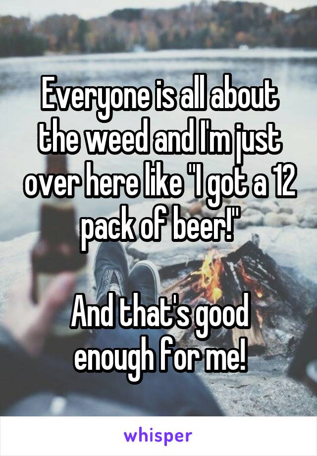 Everyone is all about the weed and I'm just over here like "I got a 12 pack of beer!"

And that's good enough for me!