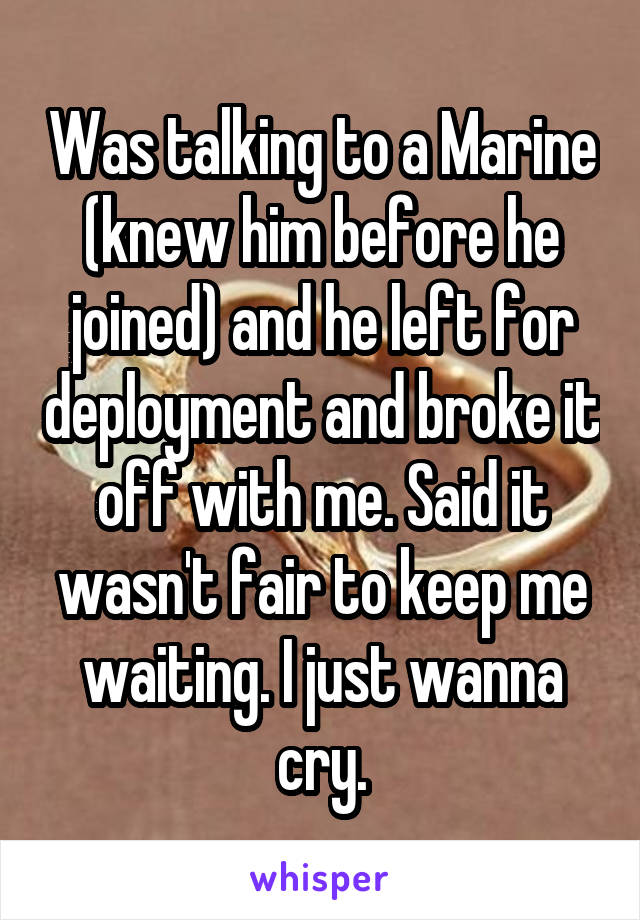 Was talking to a Marine (knew him before he joined) and he left for deployment and broke it off with me. Said it wasn't fair to keep me waiting. I just wanna cry.