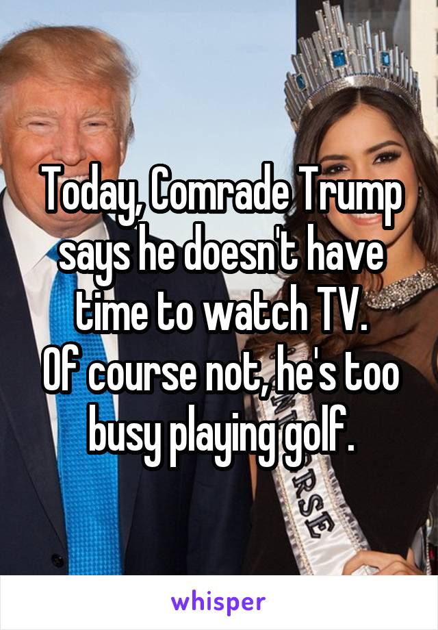 Today, Comrade Trump says he doesn't have time to watch TV.
Of course not, he's too busy playing golf.