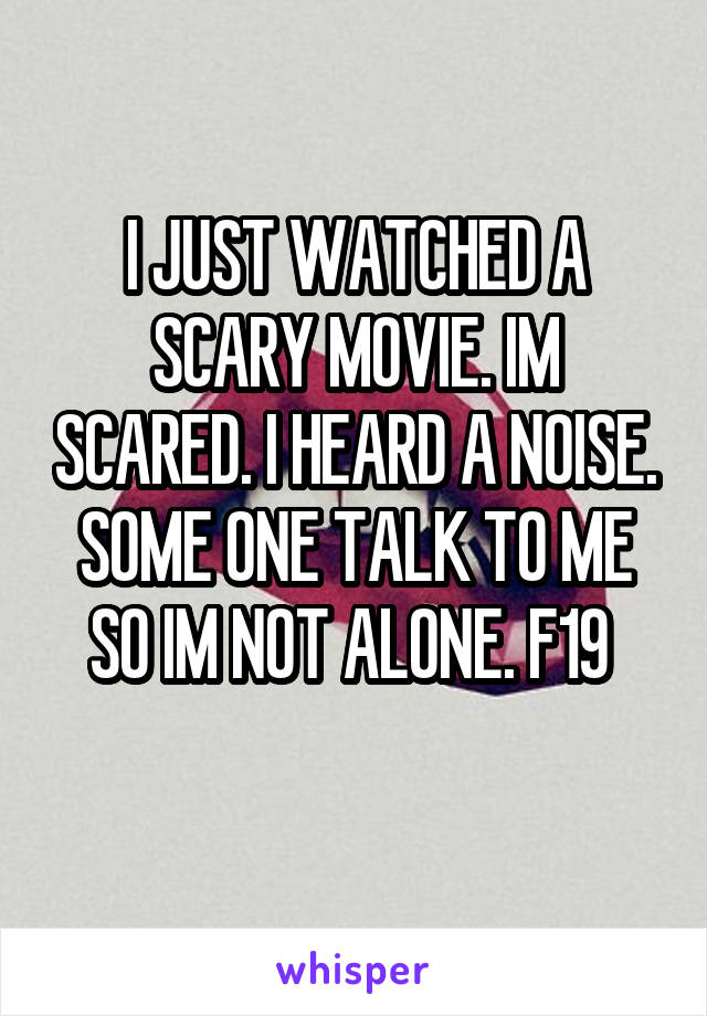 I JUST WATCHED A SCARY MOVIE. IM SCARED. I HEARD A NOISE. SOME ONE TALK TO ME SO IM NOT ALONE. F19 
