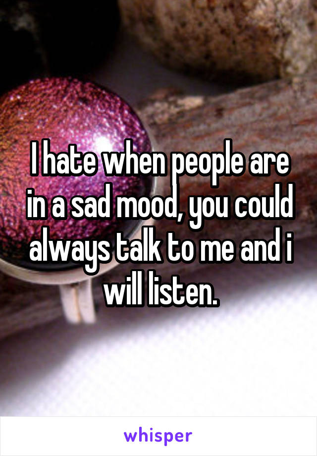 I hate when people are in a sad mood, you could always talk to me and i will listen.