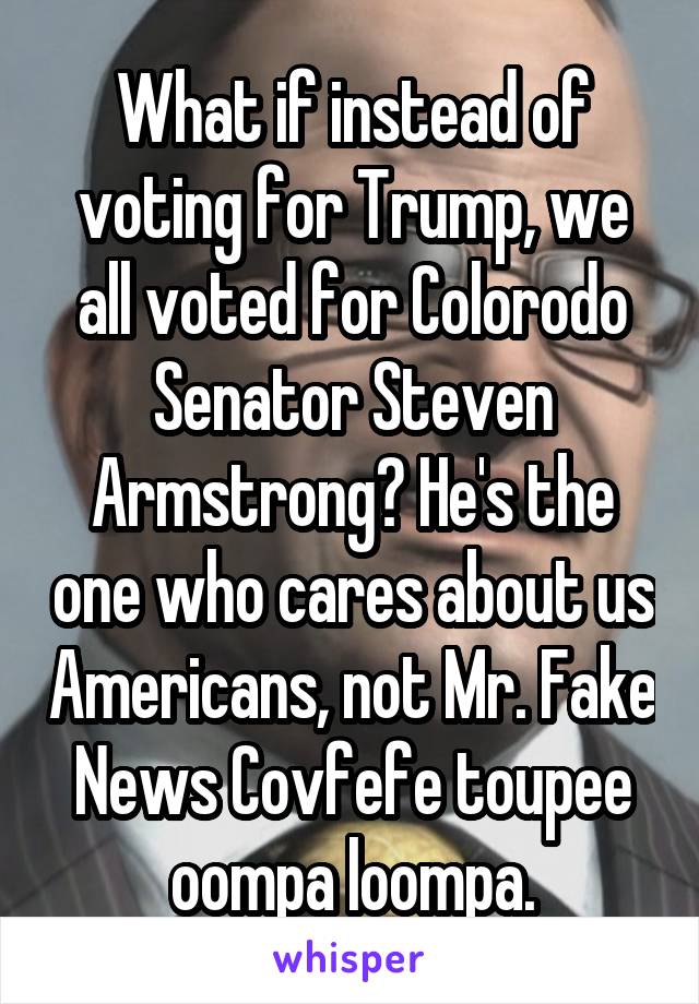 What if instead of voting for Trump, we all voted for Colorodo Senator Steven Armstrong? He's the one who cares about us Americans, not Mr. Fake News Covfefe toupee oompa loompa.