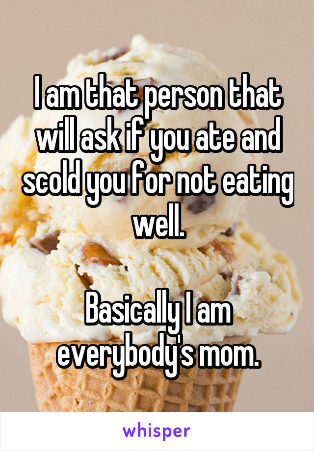 I am that person that will ask if you ate and scold you for not eating well.

Basically I am everybody's mom.