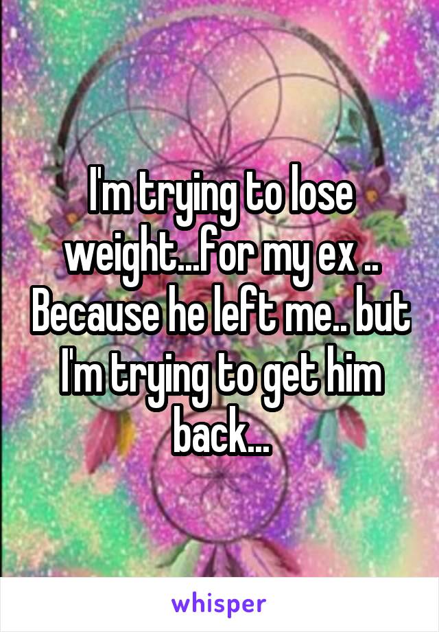 I'm trying to lose weight...for my ex .. Because he left me.. but I'm trying to get him back...