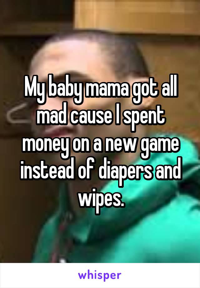 My baby mama got all mad cause I spent money on a new game instead of diapers and wipes.