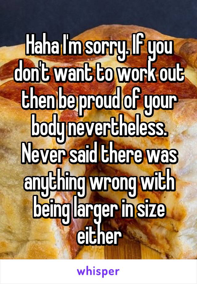 Haha I'm sorry. If you don't want to work out then be proud of your body nevertheless. Never said there was anything wrong with being larger in size either