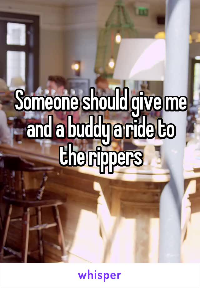 Someone should give me and a buddy a ride to the rippers
