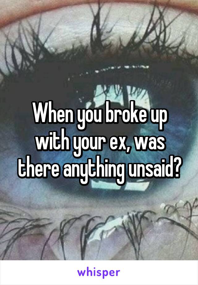 When you broke up with your ex, was there anything unsaid?