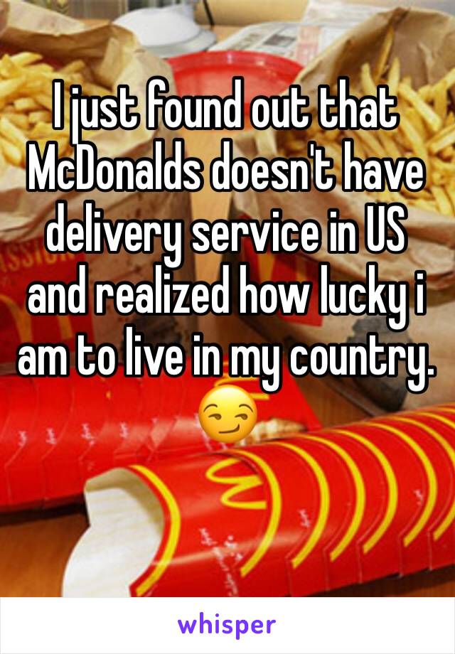 I just found out that McDonalds doesn't have delivery service in US and realized how lucky i am to live in my country. 
😏 