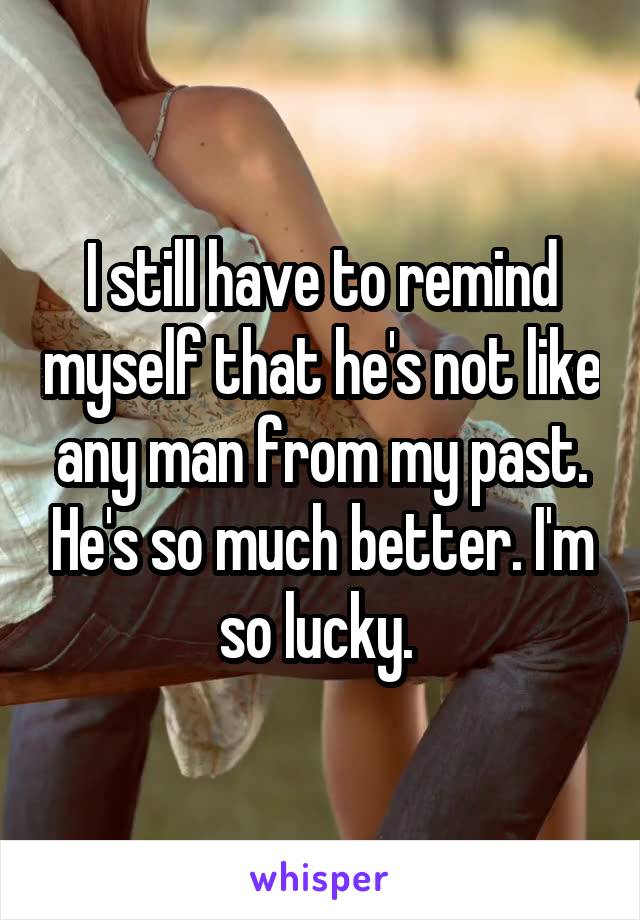 I still have to remind myself that he's not like any man from my past. He's so much better. I'm so lucky. 