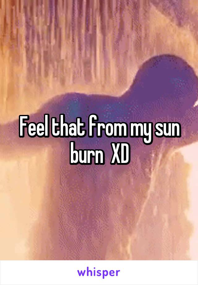 Feel that from my sun burn  XD