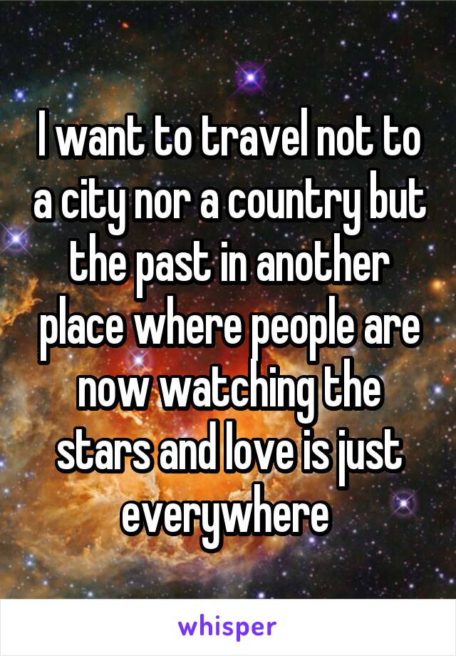 I want to travel not to a city nor a country but the past in another place where people are now watching the stars and love is just everywhere 