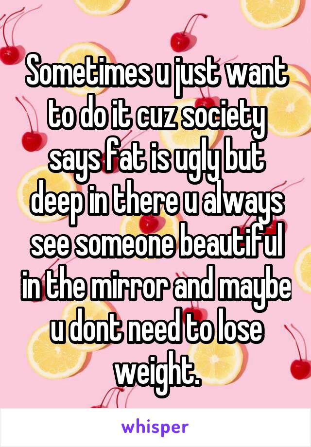 Sometimes u just want to do it cuz society says fat is ugly but deep in there u always see someone beautiful in the mirror and maybe u dont need to lose weight.